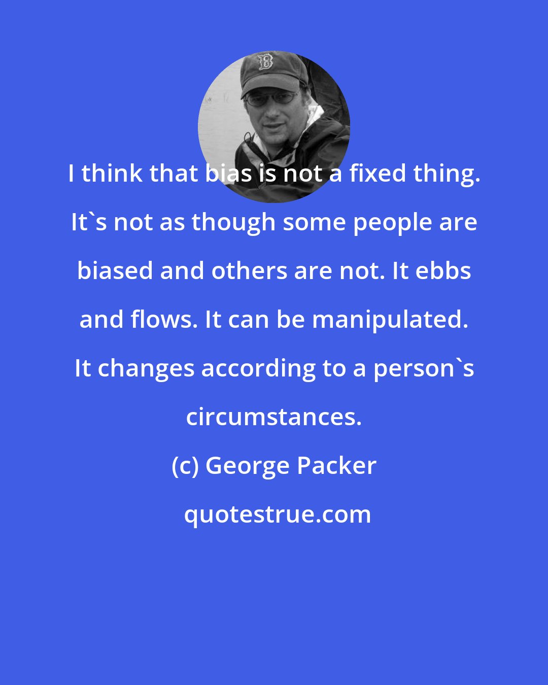 George Packer: I think that bias is not a fixed thing. It's not as though some people are biased and others are not. It ebbs and flows. It can be manipulated. It changes according to a person's circumstances.