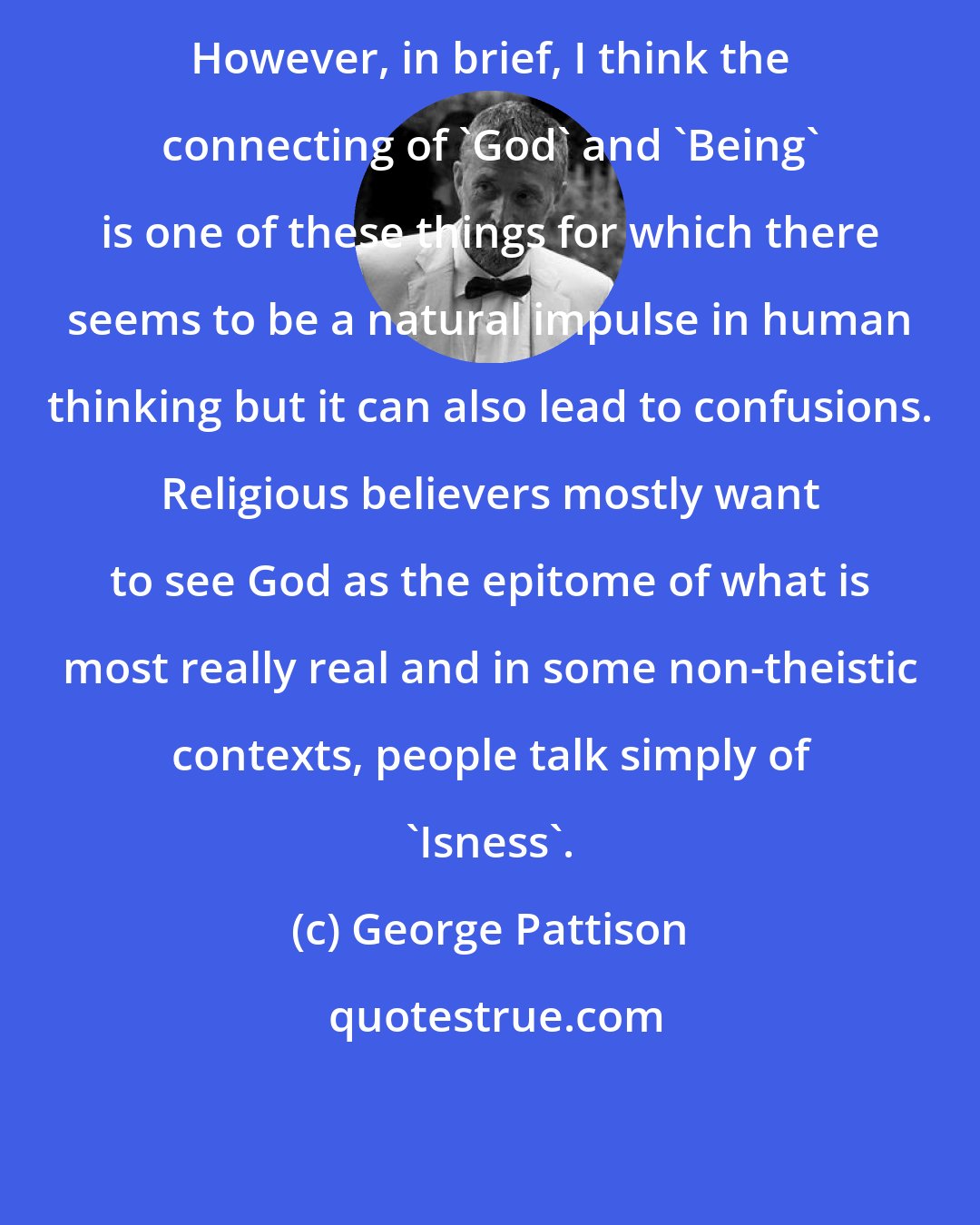 George Pattison: However, in brief, I think the connecting of 'God' and 'Being' is one of these things for which there seems to be a natural impulse in human thinking but it can also lead to confusions. Religious believers mostly want to see God as the epitome of what is most really real and in some non-theistic contexts, people talk simply of 'Isness'.