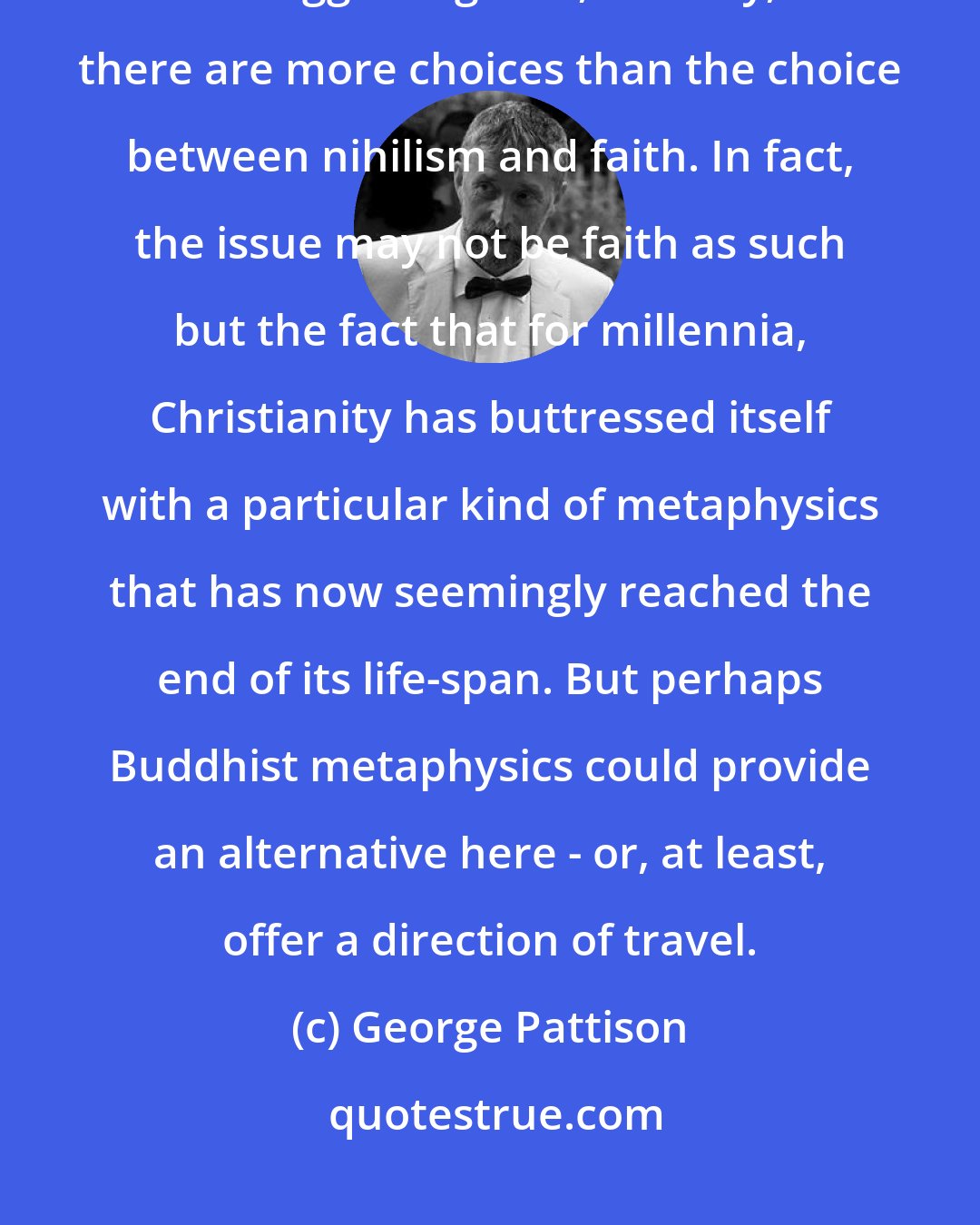 George Pattison: I'm not sure if Cupitt himself still uses this term, but it's useful in suggesting that, actually, there are more choices than the choice between nihilism and faith. In fact, the issue may not be faith as such but the fact that for millennia, Christianity has buttressed itself with a particular kind of metaphysics that has now seemingly reached the end of its life-span. But perhaps Buddhist metaphysics could provide an alternative here - or, at least, offer a direction of travel.