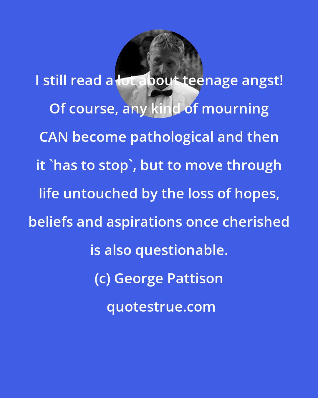 George Pattison: I still read a lot about teenage angst! Of course, any kind of mourning CAN become pathological and then it 'has to stop', but to move through life untouched by the loss of hopes, beliefs and aspirations once cherished is also questionable.