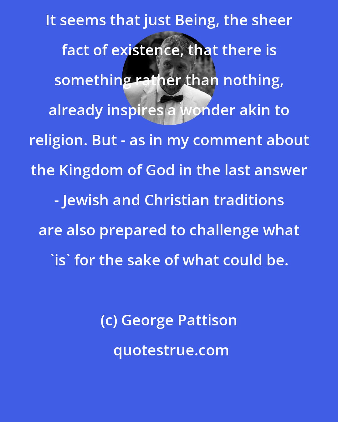 George Pattison: It seems that just Being, the sheer fact of existence, that there is something rather than nothing, already inspires a wonder akin to religion. But - as in my comment about the Kingdom of God in the last answer - Jewish and Christian traditions are also prepared to challenge what 'is' for the sake of what could be.