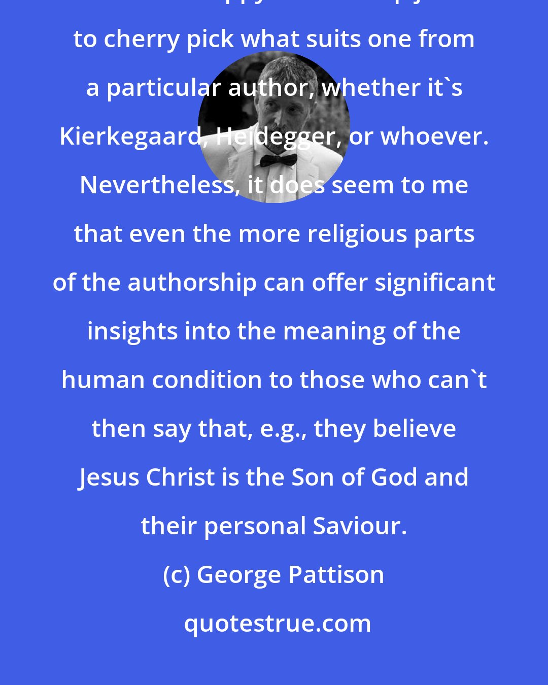 George Pattison: Of course, if one's reading Kierkegaard for personal interest that's fine - but it's sloppy scholarship just to cherry pick what suits one from a particular author, whether it's Kierkegaard, Heidegger, or whoever. Nevertheless, it does seem to me that even the more religious parts of the authorship can offer significant insights into the meaning of the human condition to those who can't then say that, e.g., they believe Jesus Christ is the Son of God and their personal Saviour.