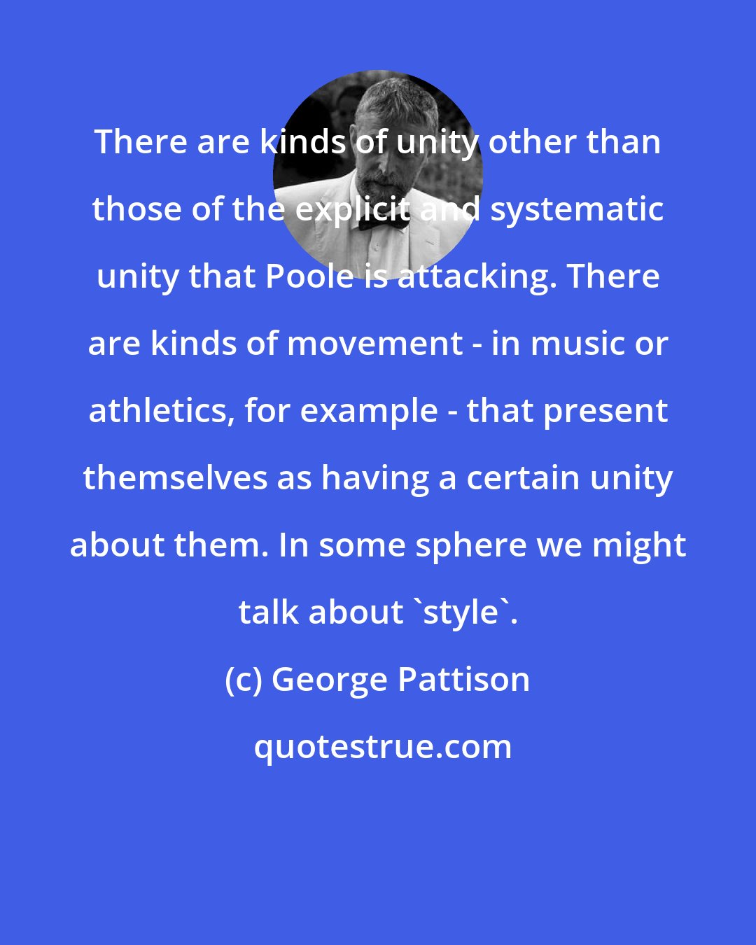 George Pattison: There are kinds of unity other than those of the explicit and systematic unity that Poole is attacking. There are kinds of movement - in music or athletics, for example - that present themselves as having a certain unity about them. In some sphere we might talk about 'style'.