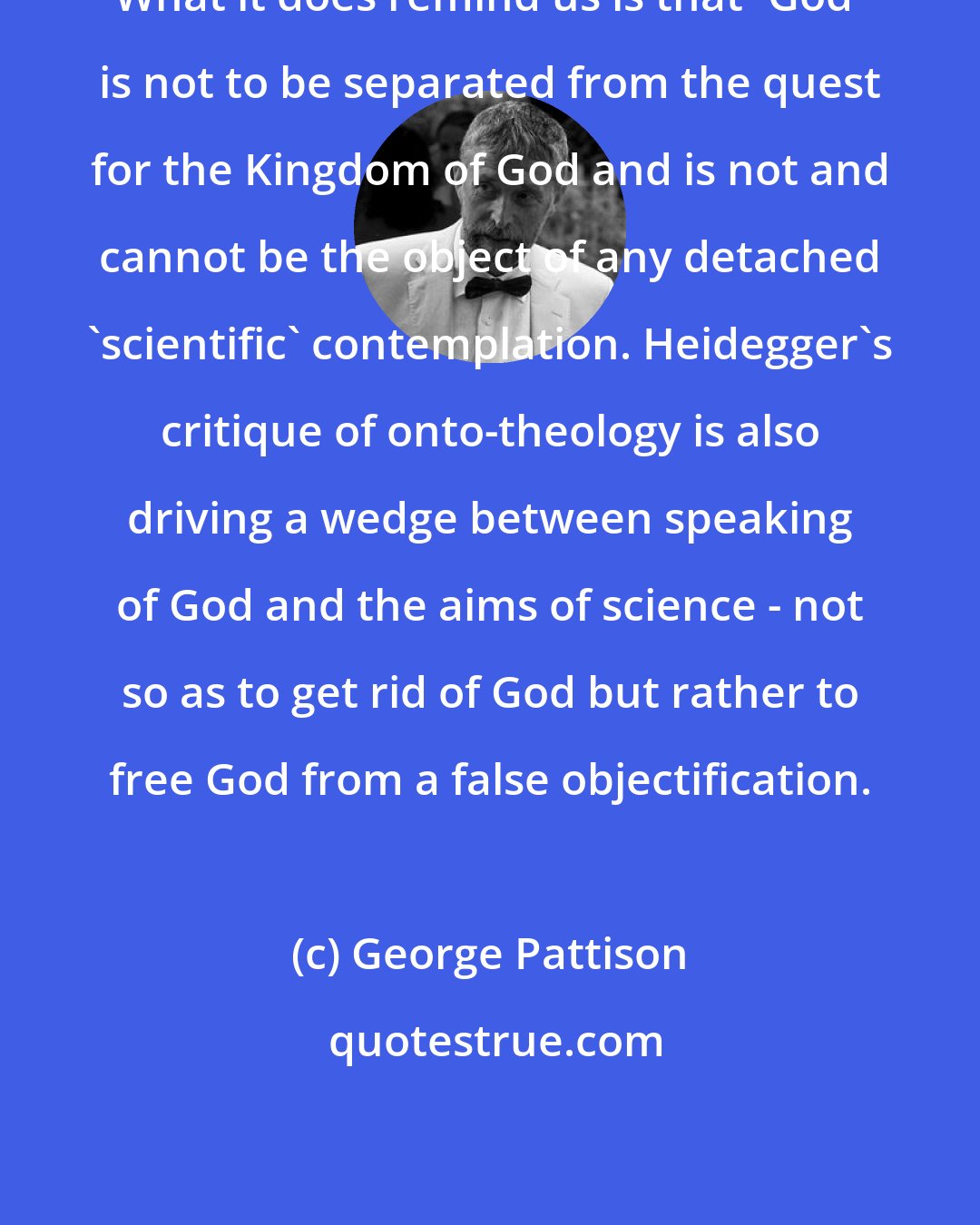 George Pattison: What it does remind us is that 'God' is not to be separated from the quest for the Kingdom of God and is not and cannot be the object of any detached 'scientific' contemplation. Heidegger's critique of onto-theology is also driving a wedge between speaking of God and the aims of science - not so as to get rid of God but rather to free God from a false objectification.