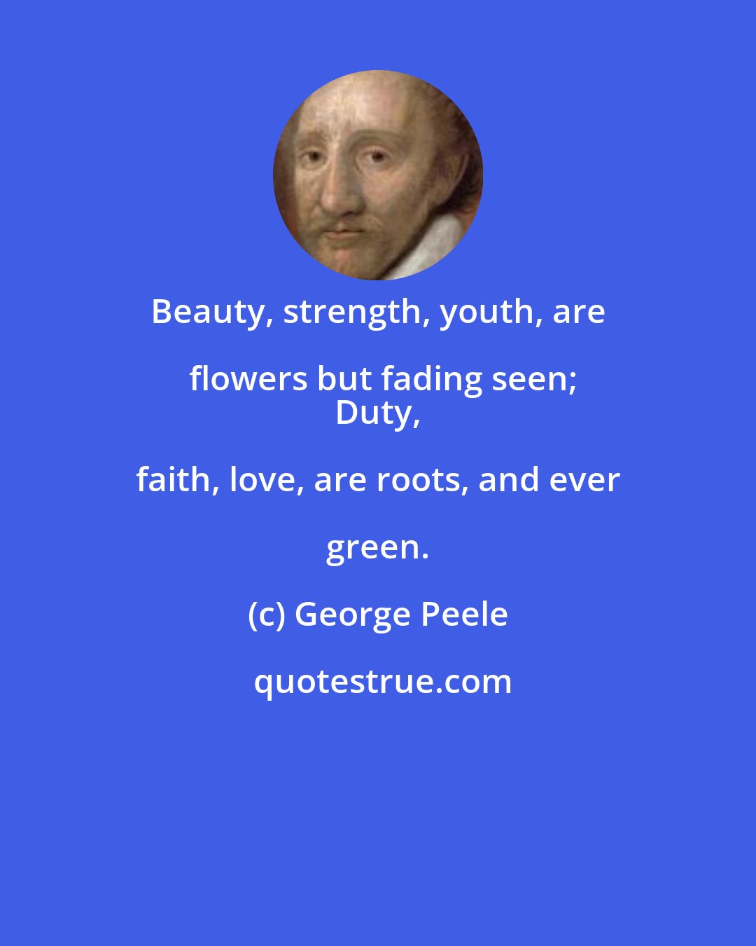 George Peele: Beauty, strength, youth, are flowers but fading seen;
 Duty, faith, love, are roots, and ever green.
