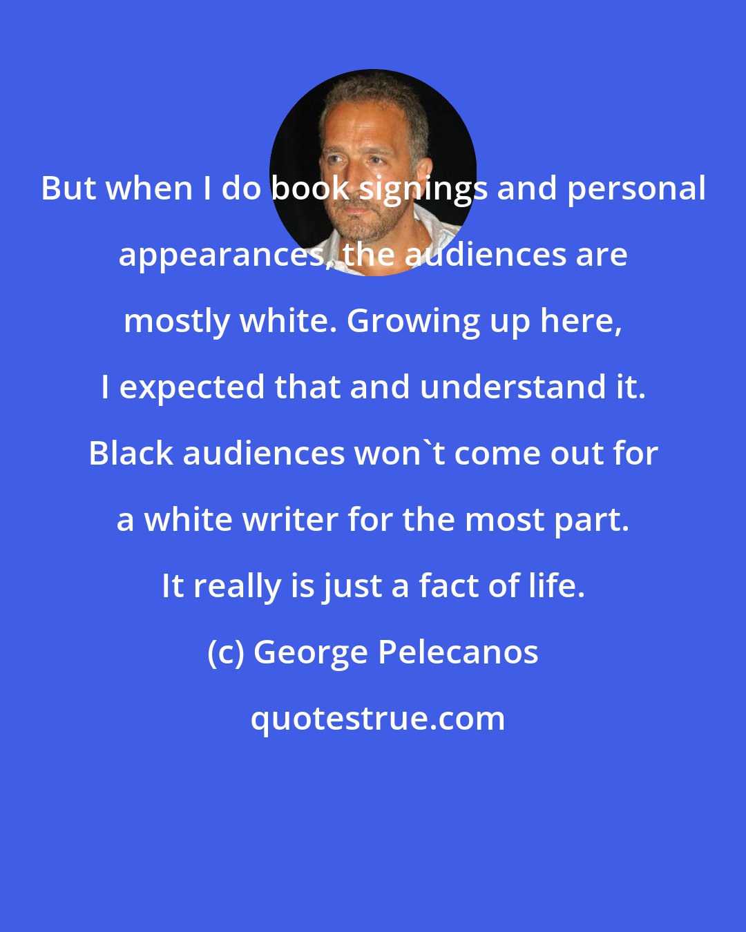 George Pelecanos: But when I do book signings and personal appearances, the audiences are mostly white. Growing up here, I expected that and understand it. Black audiences won't come out for a white writer for the most part. It really is just a fact of life.