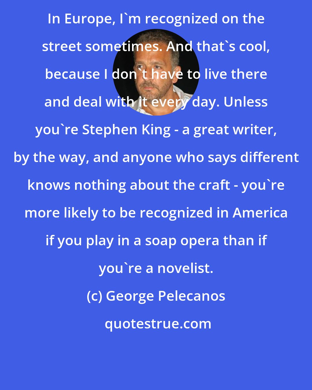 George Pelecanos: In Europe, I'm recognized on the street sometimes. And that's cool, because I don't have to live there and deal with it every day. Unless you're Stephen King - a great writer, by the way, and anyone who says different knows nothing about the craft - you're more likely to be recognized in America if you play in a soap opera than if you're a novelist.