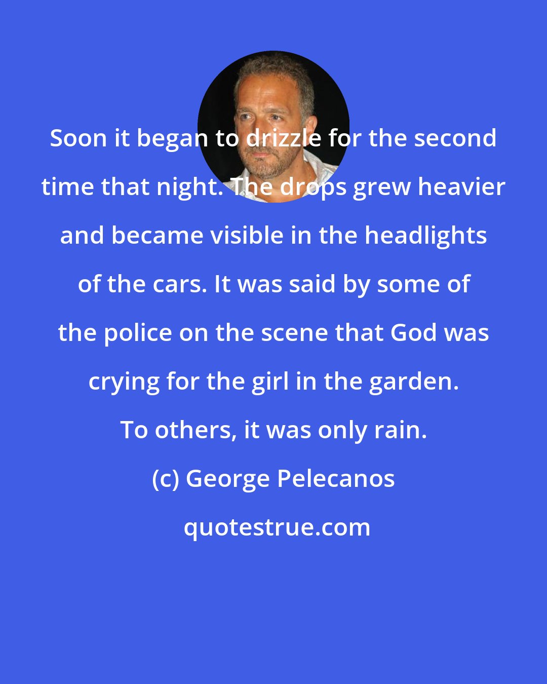 George Pelecanos: Soon it began to drizzle for the second time that night. The drops grew heavier and became visible in the headlights of the cars. It was said by some of the police on the scene that God was crying for the girl in the garden. To others, it was only rain.