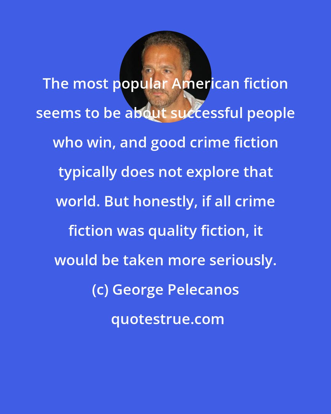 George Pelecanos: The most popular American fiction seems to be about successful people who win, and good crime fiction typically does not explore that world. But honestly, if all crime fiction was quality fiction, it would be taken more seriously.
