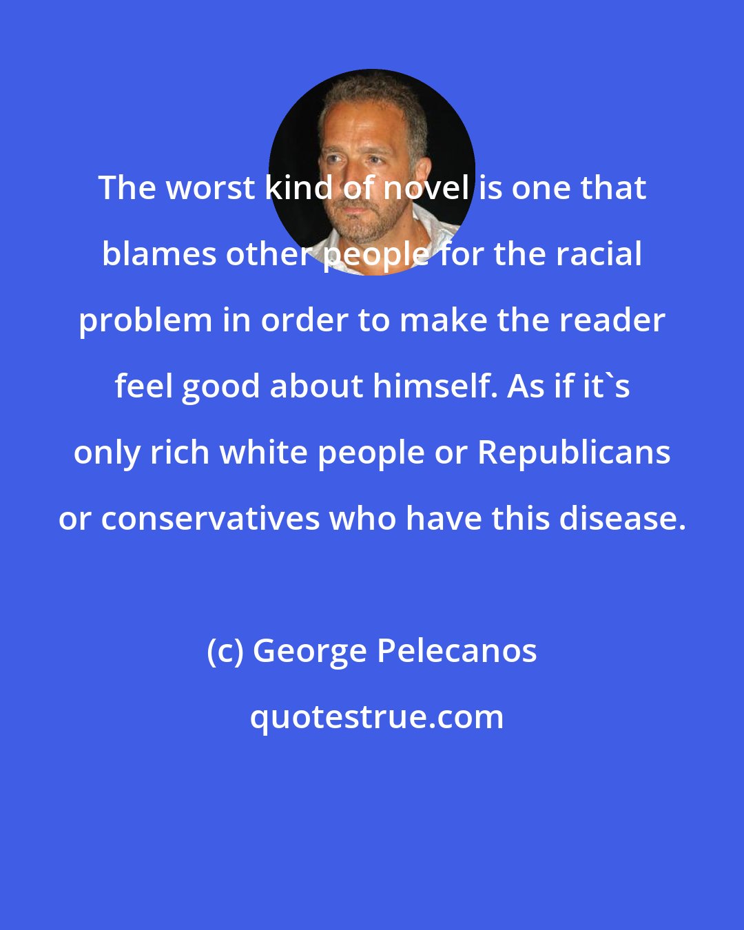 George Pelecanos: The worst kind of novel is one that blames other people for the racial problem in order to make the reader feel good about himself. As if it's only rich white people or Republicans or conservatives who have this disease.
