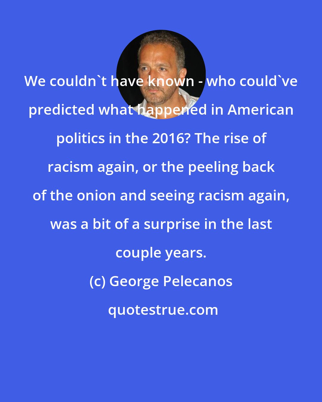 George Pelecanos: We couldn't have known - who could've predicted what happened in American politics in the 2016? The rise of racism again, or the peeling back of the onion and seeing racism again, was a bit of a surprise in the last couple years.