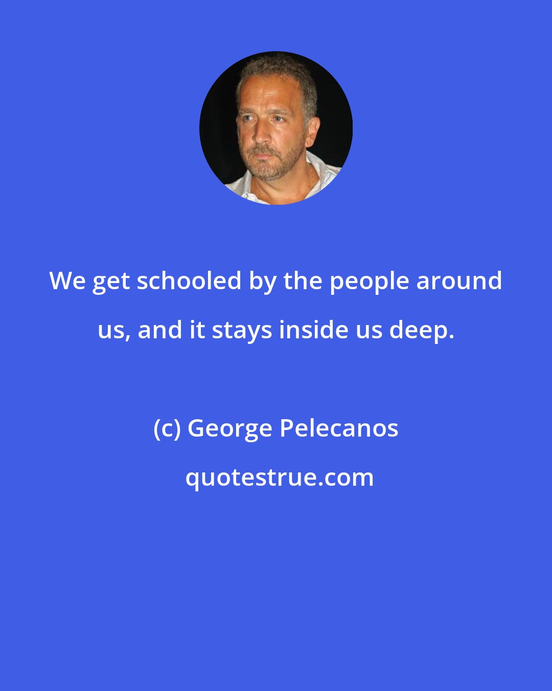 George Pelecanos: We get schooled by the people around us, and it stays inside us deep.