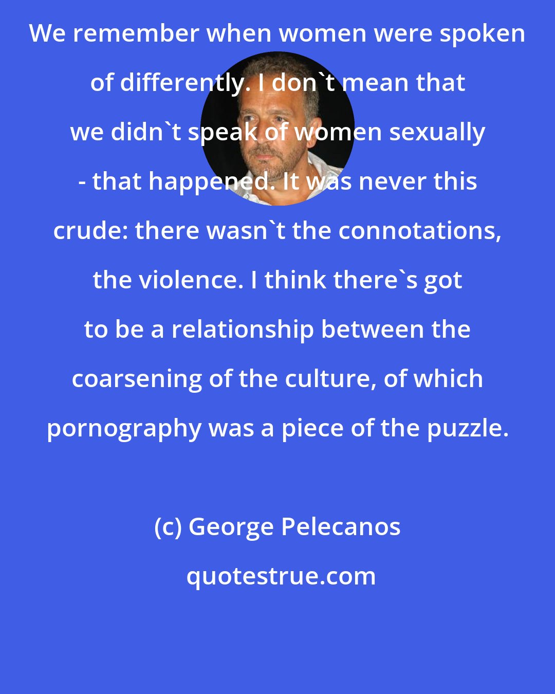 George Pelecanos: We remember when women were spoken of differently. I don't mean that we didn't speak of women sexually - that happened. It was never this crude: there wasn't the connotations, the violence. I think there's got to be a relationship between the coarsening of the culture, of which pornography was a piece of the puzzle.