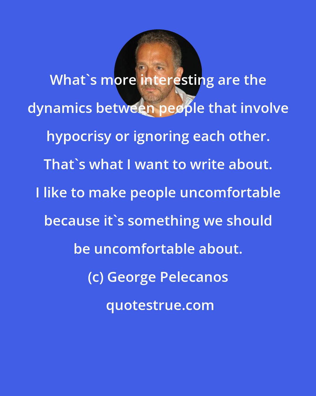 George Pelecanos: What's more interesting are the dynamics between people that involve hypocrisy or ignoring each other. That's what I want to write about. I like to make people uncomfortable because it's something we should be uncomfortable about.