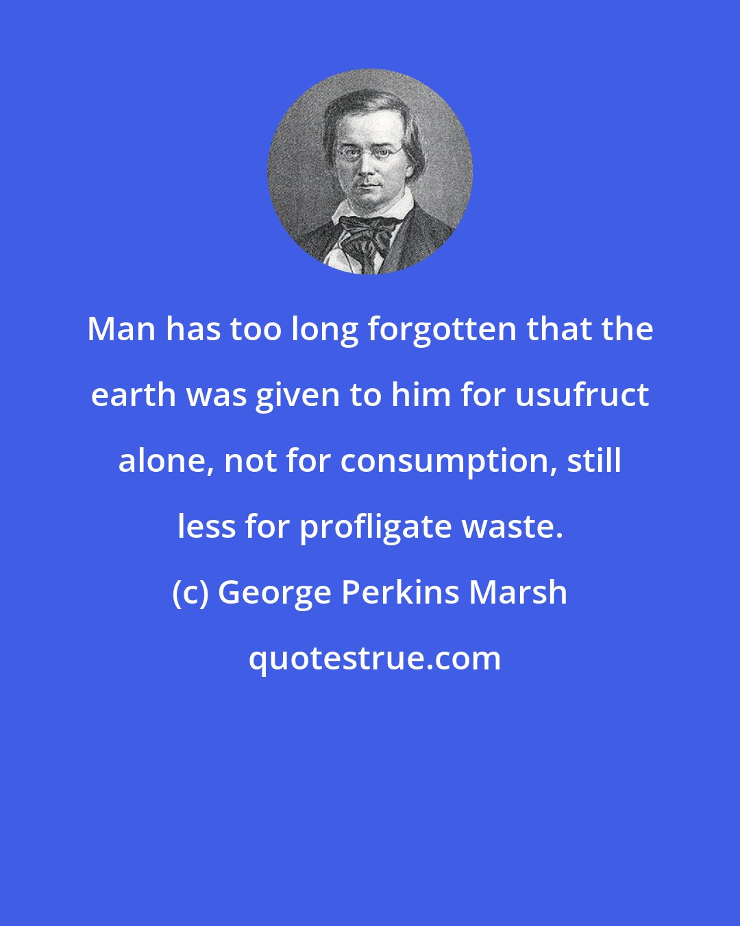 George Perkins Marsh: Man has too long forgotten that the earth was given to him for usufruct alone, not for consumption, still less for profligate waste.
