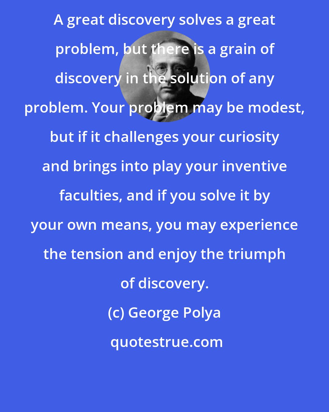 George Polya: A great discovery solves a great problem, but there is a grain of discovery in the solution of any problem. Your problem may be modest, but if it challenges your curiosity and brings into play your inventive faculties, and if you solve it by your own means, you may experience the tension and enjoy the triumph of discovery.