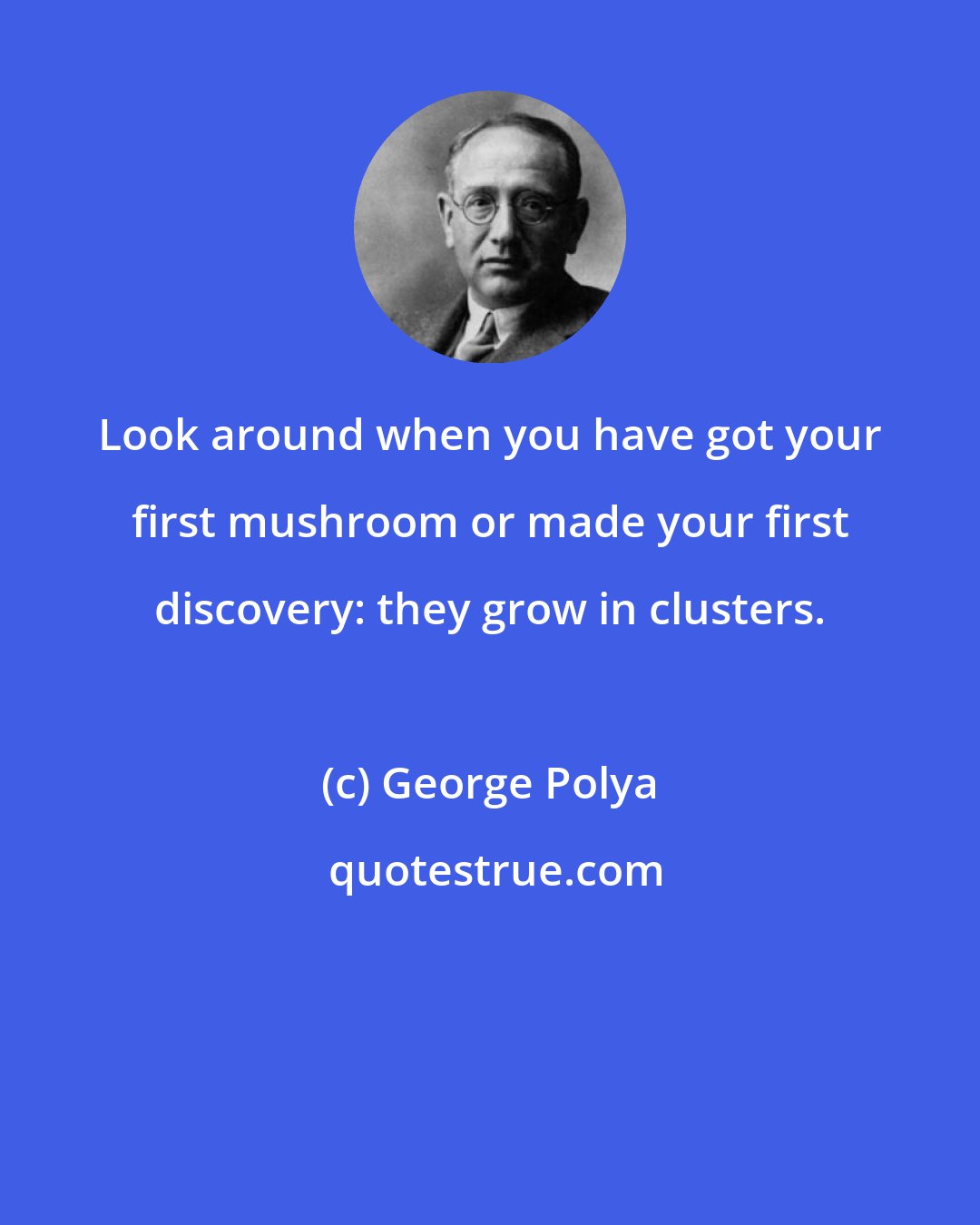 George Polya: Look around when you have got your first mushroom or made your first discovery: they grow in clusters.