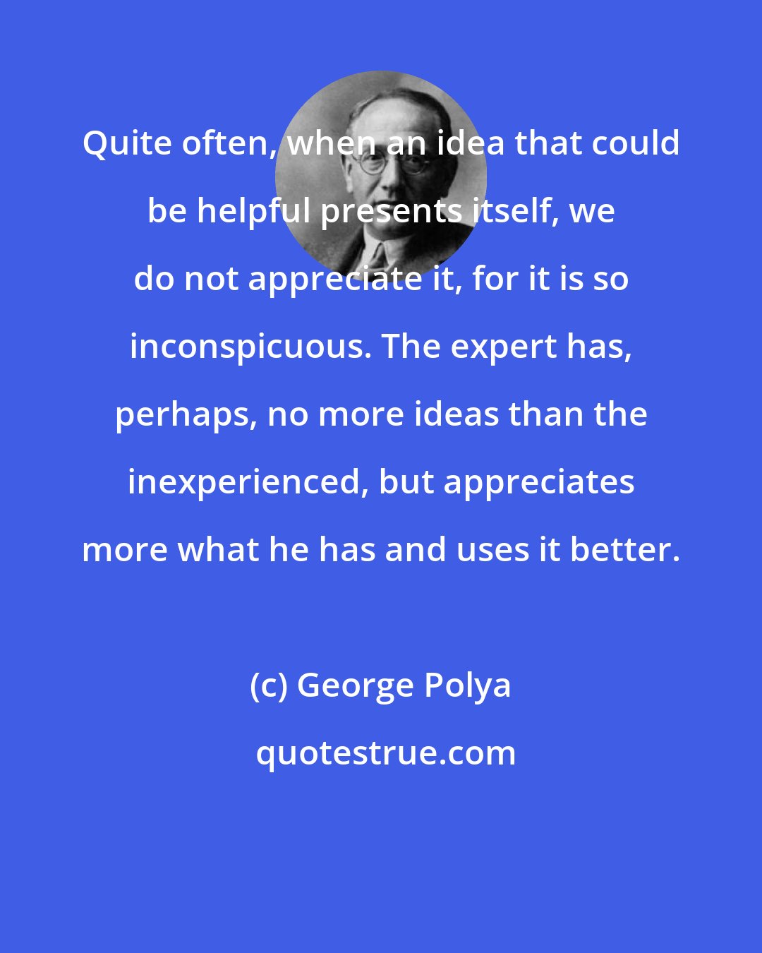George Polya: Quite often, when an idea that could be helpful presents itself, we do not appreciate it, for it is so inconspicuous. The expert has, perhaps, no more ideas than the inexperienced, but appreciates more what he has and uses it better.