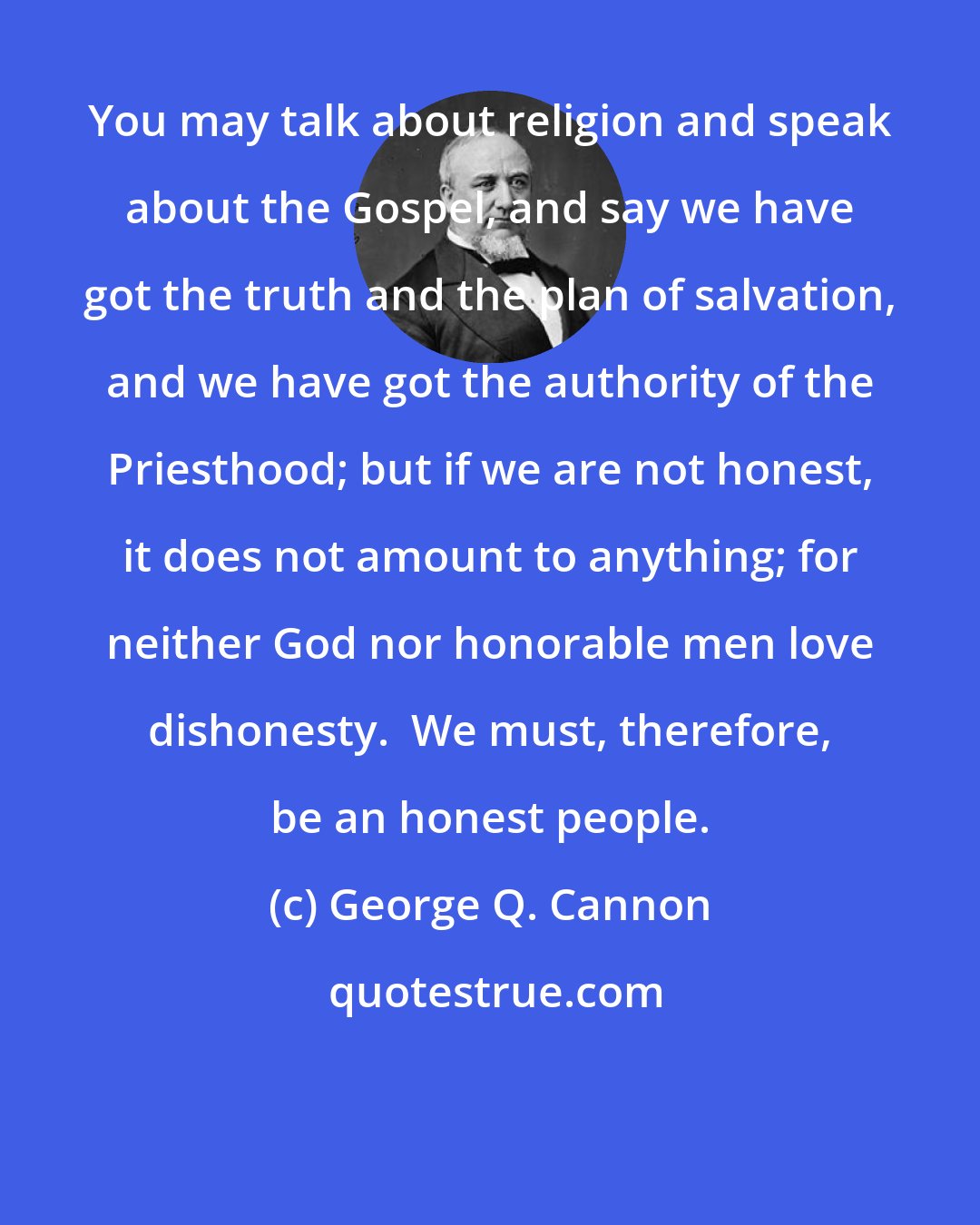 George Q. Cannon: You may talk about religion and speak about the Gospel, and say we have got the truth and the plan of salvation, and we have got the authority of the Priesthood; but if we are not honest, it does not amount to anything; for neither God nor honorable men love dishonesty.  We must, therefore, be an honest people.