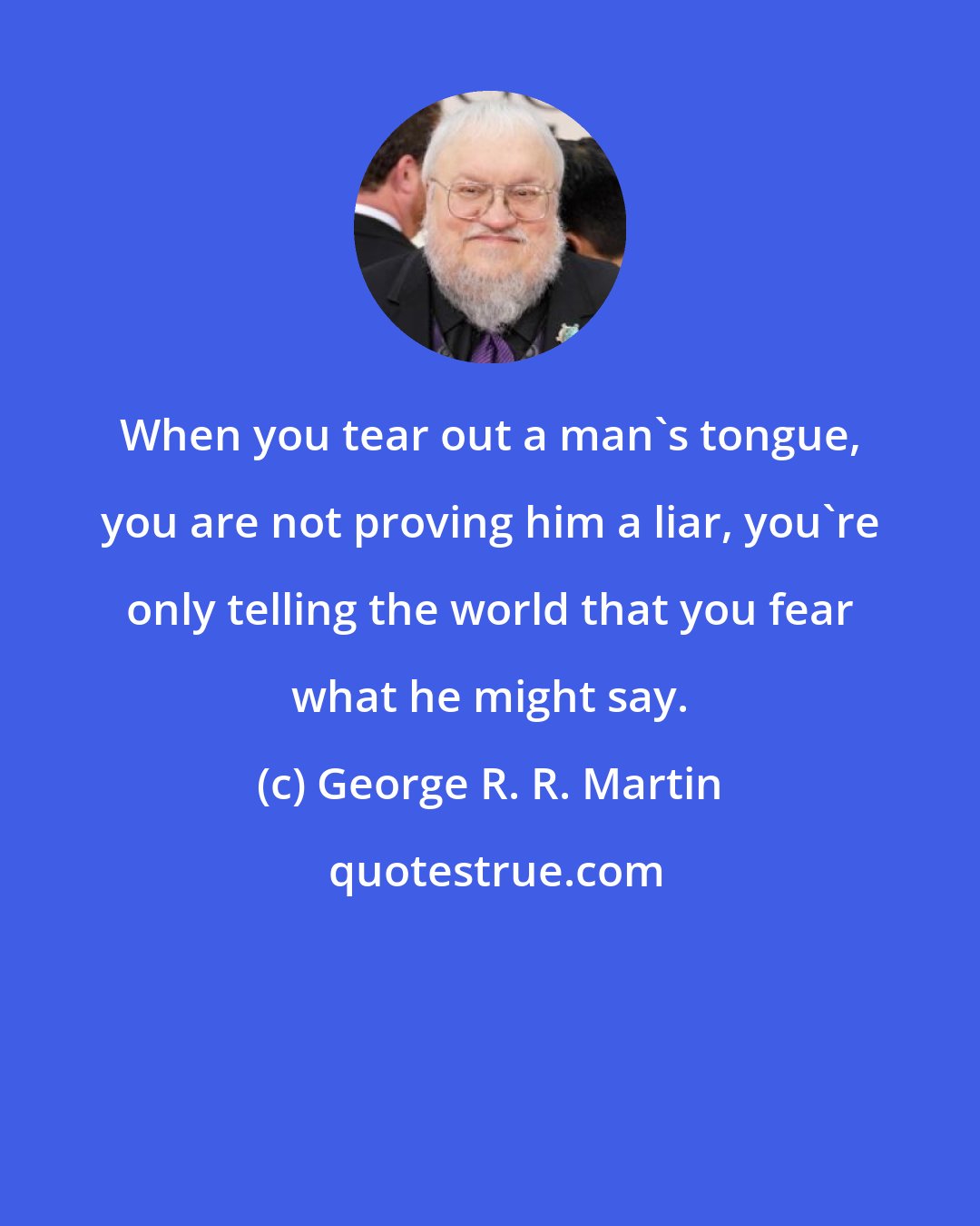 George R. R. Martin: When you tear out a man's tongue, you are not proving him a liar, you're only telling the world that you fear what he might say.