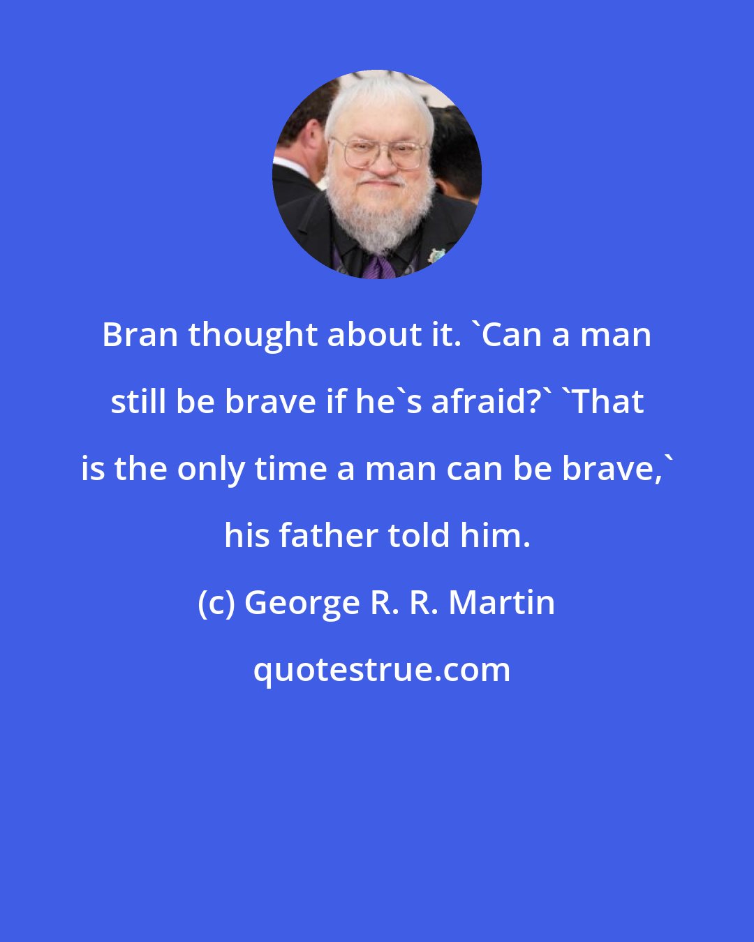 George R. R. Martin: Bran thought about it. 'Can a man still be brave if he's afraid?' 'That is the only time a man can be brave,' his father told him.