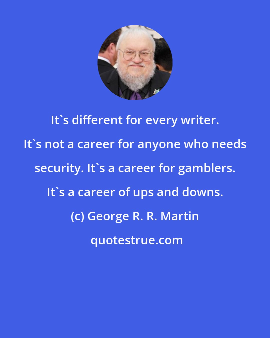 George R. R. Martin: It's different for every writer. It's not a career for anyone who needs security. It's a career for gamblers. It's a career of ups and downs.