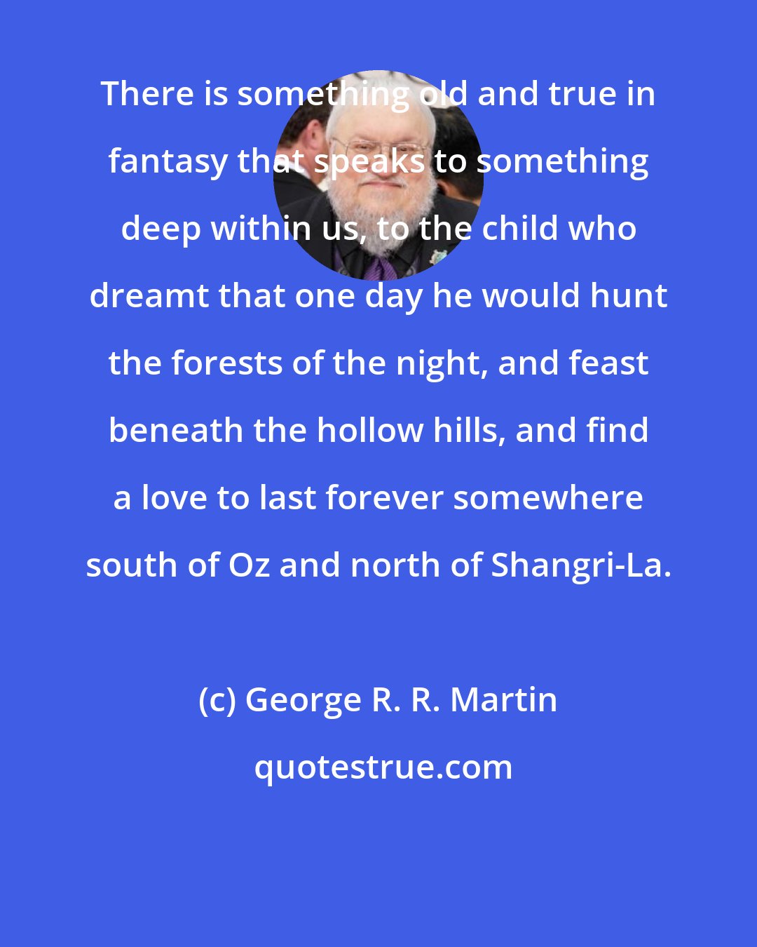 George R. R. Martin: There is something old and true in fantasy that speaks to something deep within us, to the child who dreamt that one day he would hunt the forests of the night, and feast beneath the hollow hills, and find a love to last forever somewhere south of Oz and north of Shangri-La.