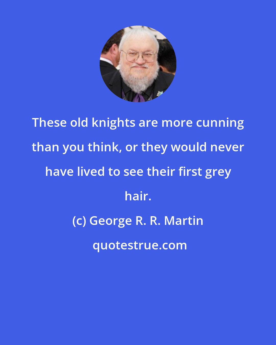 George R. R. Martin: These old knights are more cunning than you think, or they would never have lived to see their first grey hair.
