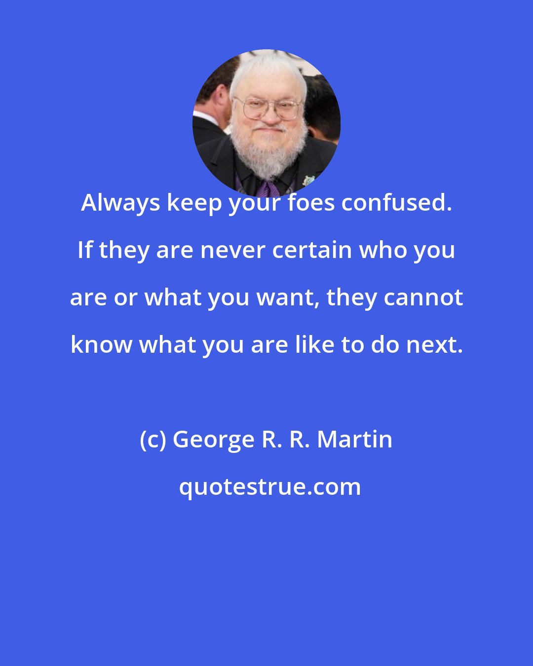 George R. R. Martin: Always keep your foes confused. If they are never certain who you are or what you want, they cannot know what you are like to do next.