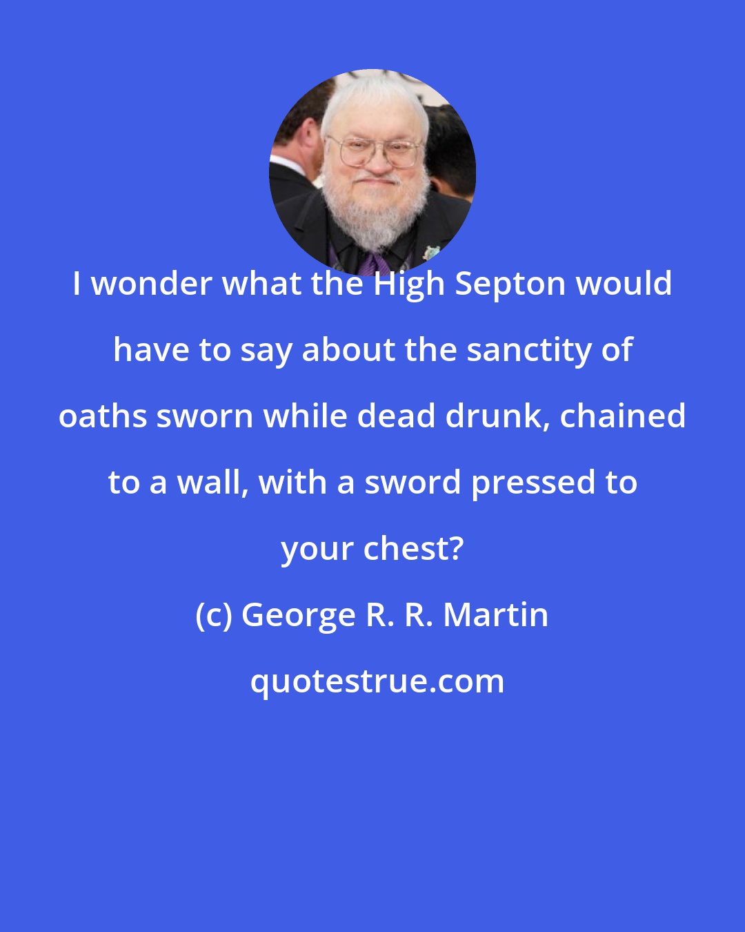 George R. R. Martin: I wonder what the High Septon would have to say about the sanctity of oaths sworn while dead drunk, chained to a wall, with a sword pressed to your chest?
