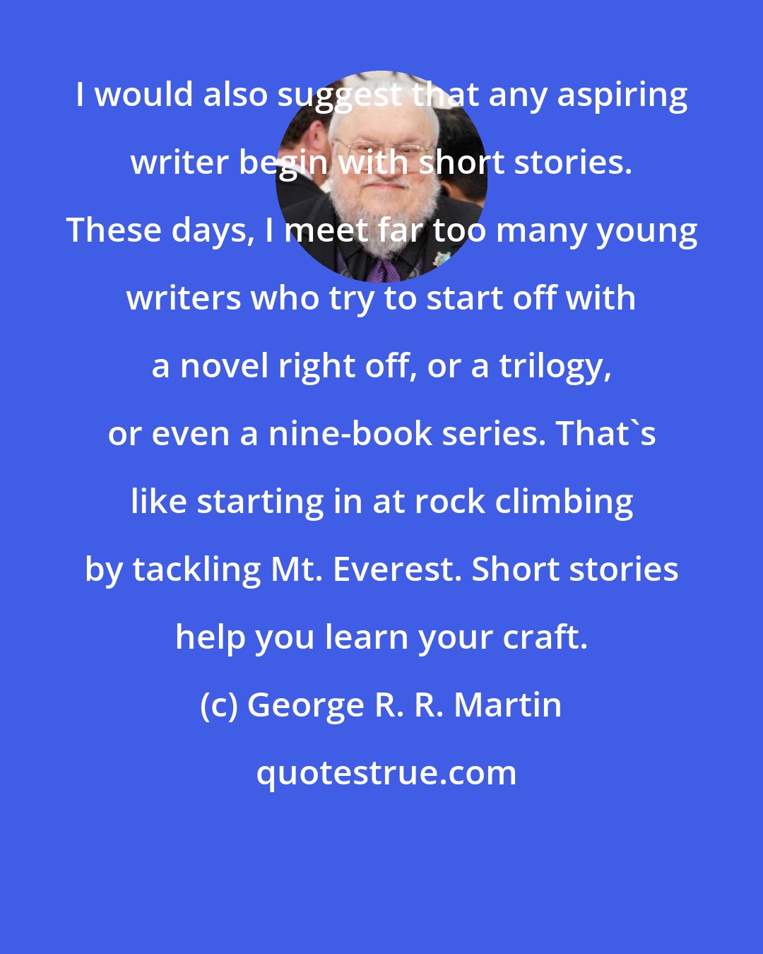 George R. R. Martin: I would also suggest that any aspiring writer begin with short stories. These days, I meet far too many young writers who try to start off with a novel right off, or a trilogy, or even a nine-book series. That's like starting in at rock climbing by tackling Mt. Everest. Short stories help you learn your craft.