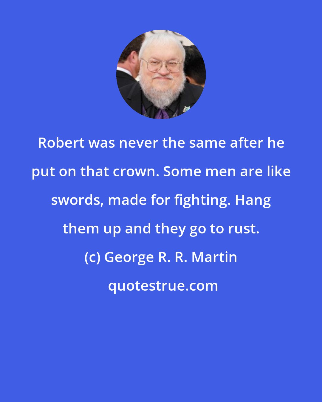 George R. R. Martin: Robert was never the same after he put on that crown. Some men are like swords, made for fighting. Hang them up and they go to rust.