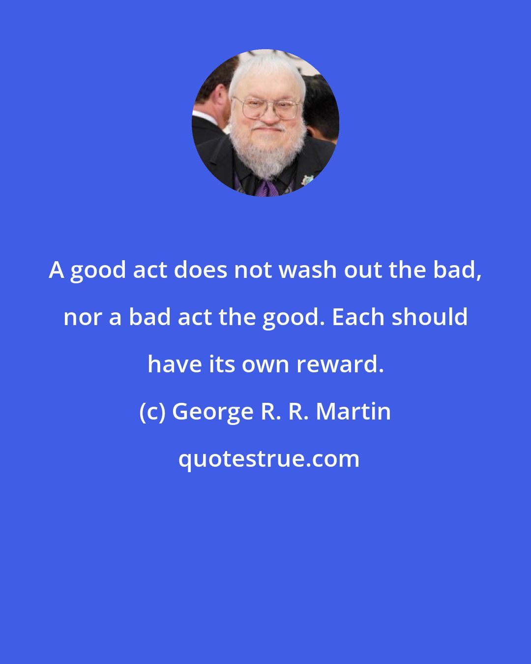 George R. R. Martin: A good act does not wash out the bad, nor a bad act the good. Each should have its own reward.