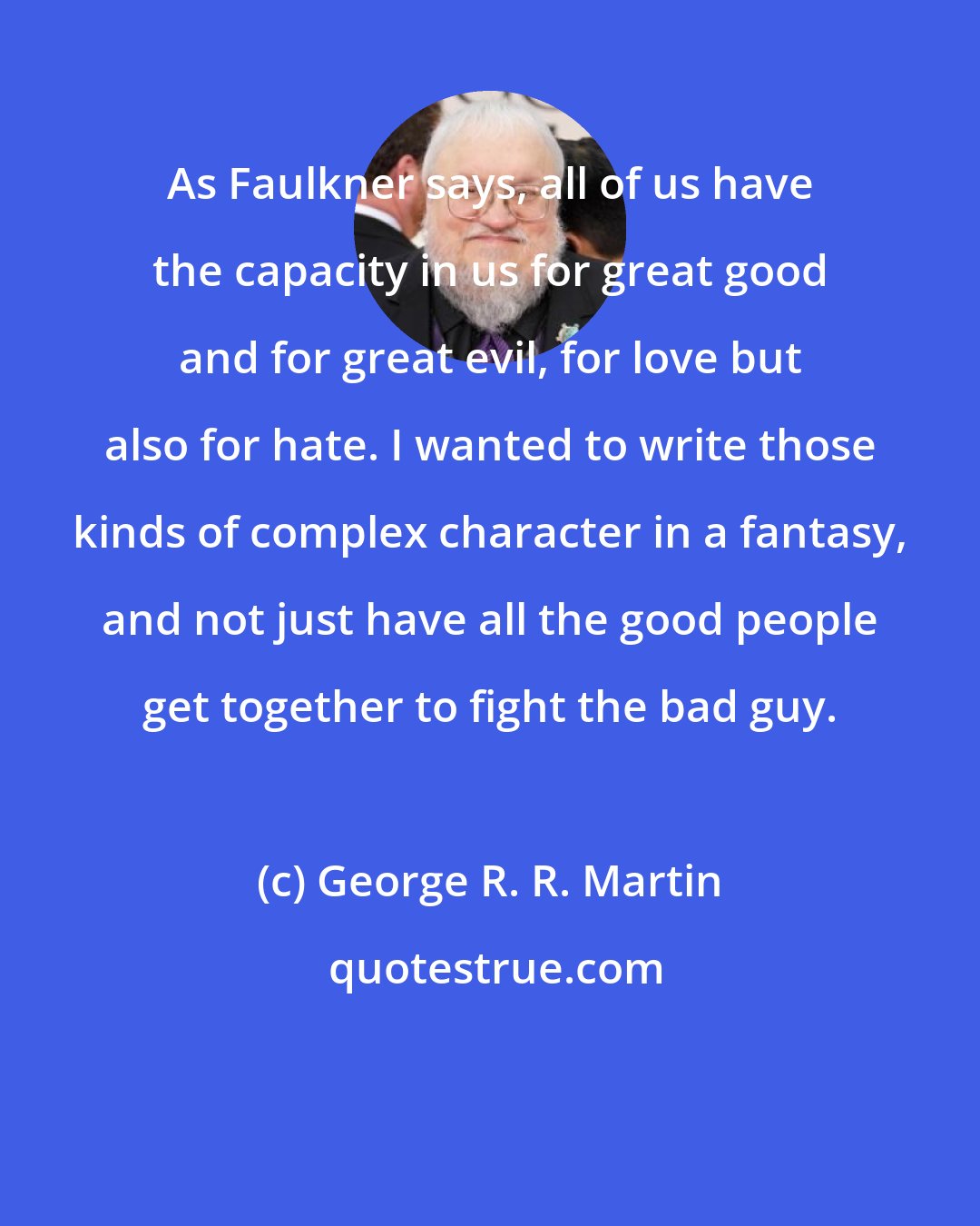 George R. R. Martin: As Faulkner says, all of us have the capacity in us for great good and for great evil, for love but also for hate. I wanted to write those kinds of complex character in a fantasy, and not just have all the good people get together to fight the bad guy.