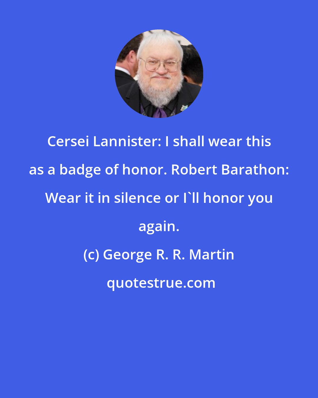 George R. R. Martin: Cersei Lannister: I shall wear this as a badge of honor. Robert Barathon: Wear it in silence or I'll honor you again.