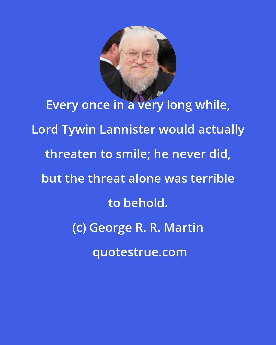 George R. R. Martin: Every once in a very long while, Lord Tywin Lannister would actually threaten to smile; he never did, but the threat alone was terrible to behold.