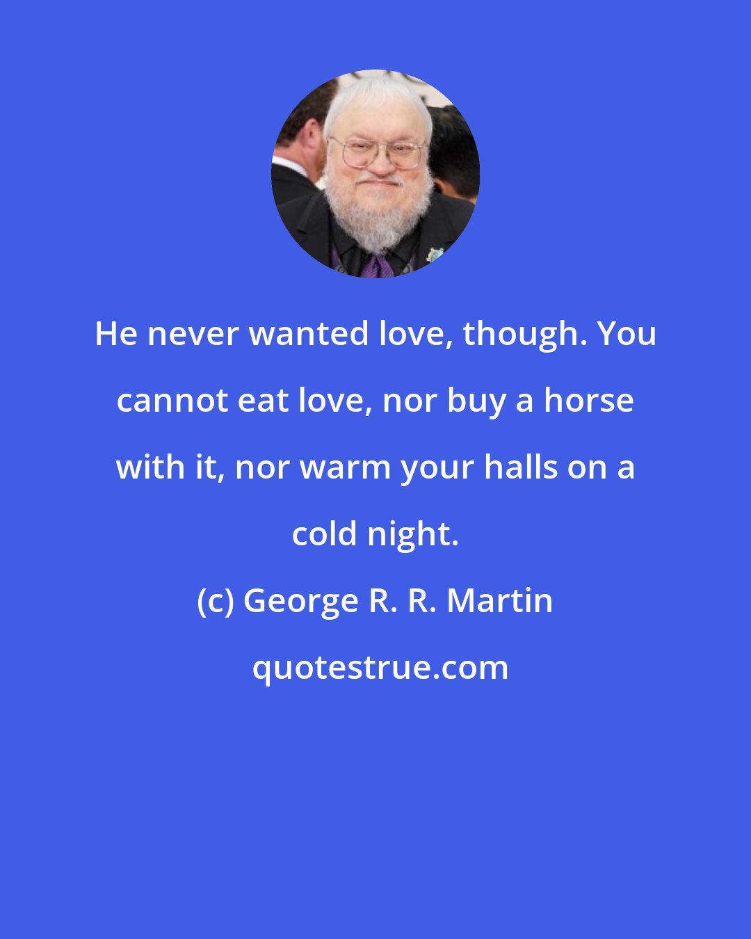 George R. R. Martin: He never wanted love, though. You cannot eat love, nor buy a horse with it, nor warm your halls on a cold night.