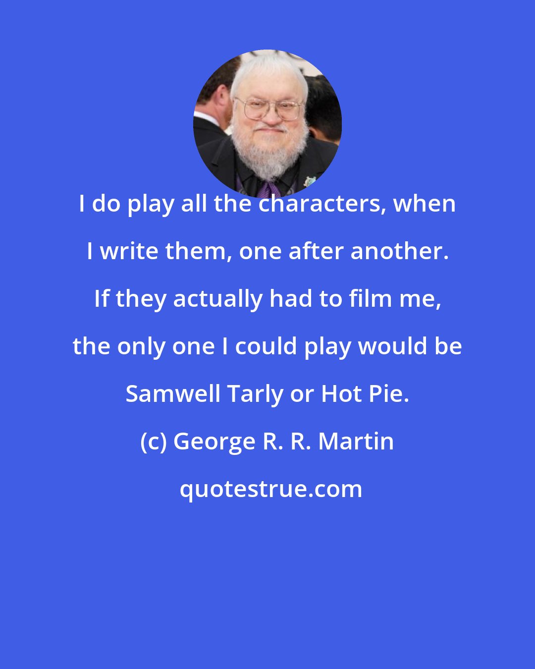 George R. R. Martin: I do play all the characters, when I write them, one after another. If they actually had to film me, the only one I could play would be Samwell Tarly or Hot Pie.