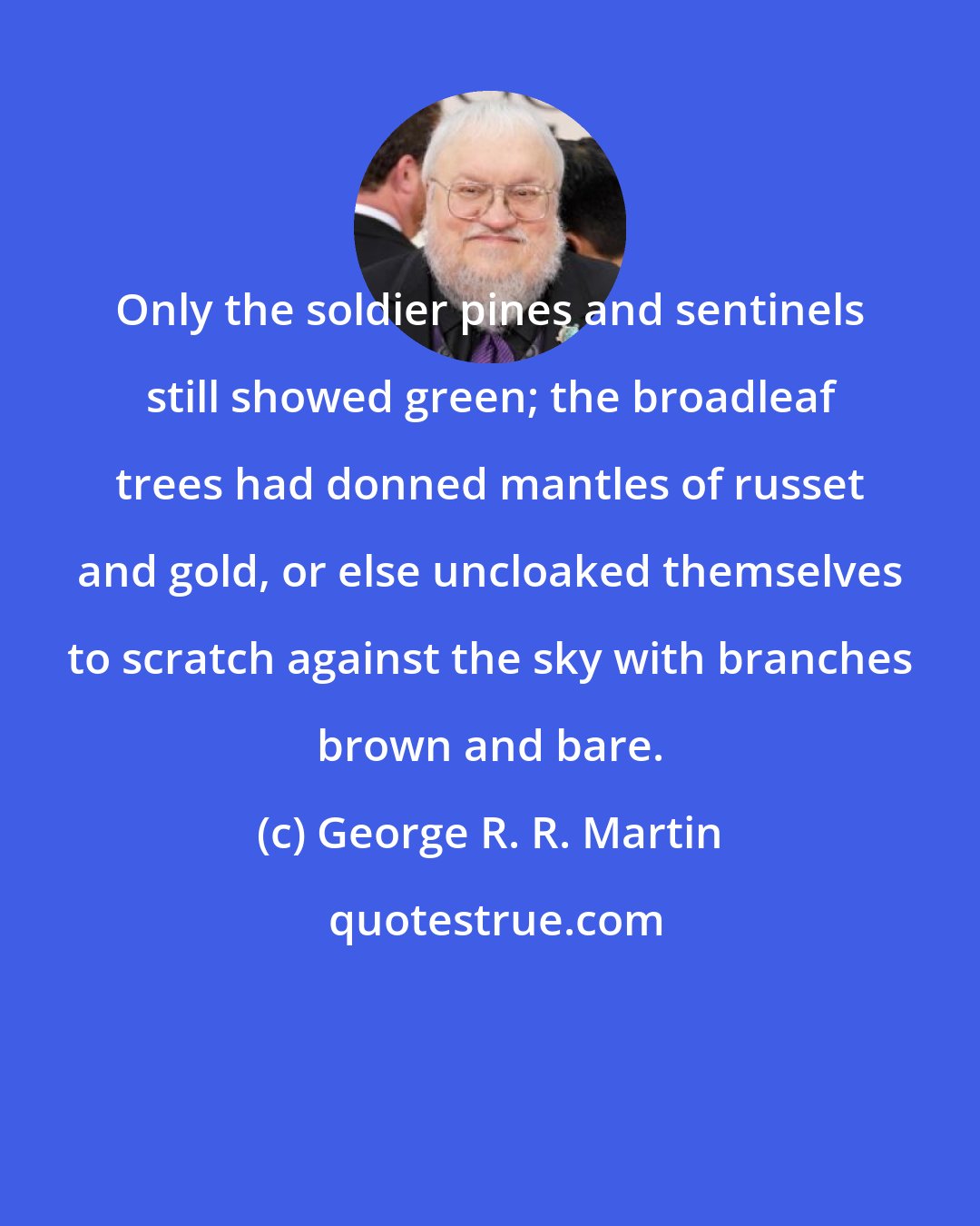 George R. R. Martin: Only the soldier pines and sentinels still showed green; the broadleaf trees had donned mantles of russet and gold, or else uncloaked themselves to scratch against the sky with branches brown and bare.