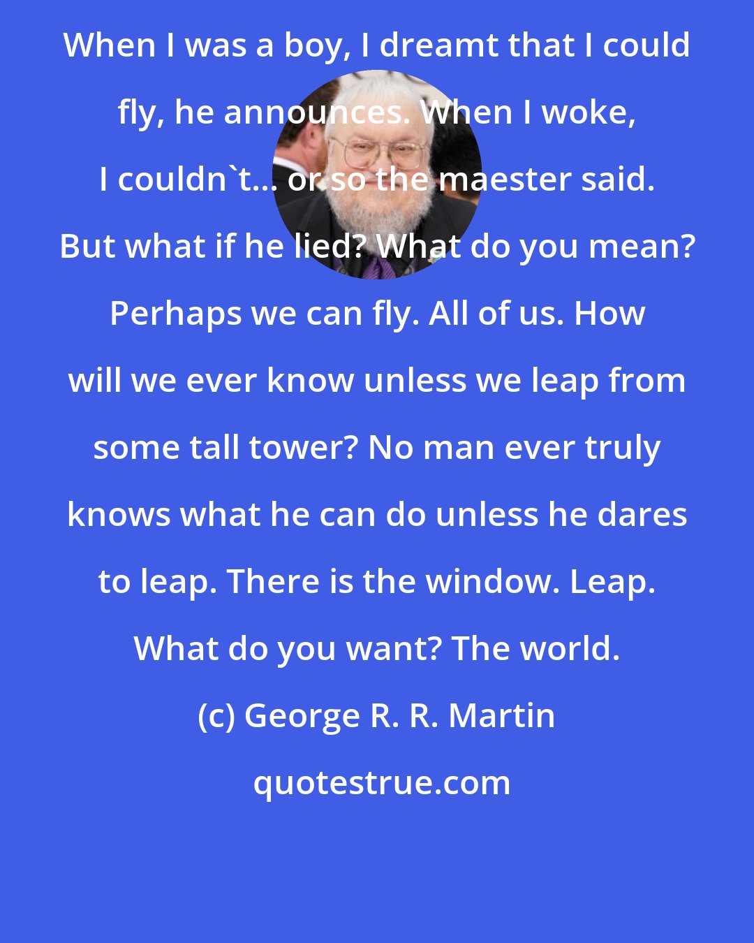 George R. R. Martin: When I was a boy, I dreamt that I could fly, he announces. When I woke, I couldn't... or so the maester said. But what if he lied? What do you mean? Perhaps we can fly. All of us. How will we ever know unless we leap from some tall tower? No man ever truly knows what he can do unless he dares to leap. There is the window. Leap. What do you want? The world.