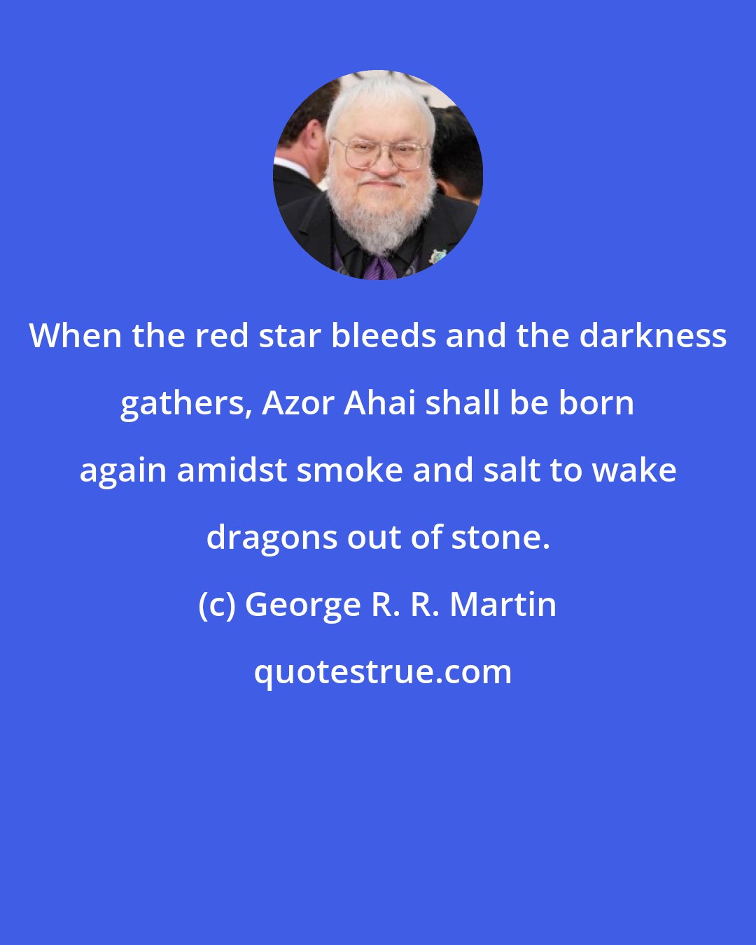 George R. R. Martin: When the red star bleeds and the darkness gathers, Azor Ahai shall be born again amidst smoke and salt to wake dragons out of stone.