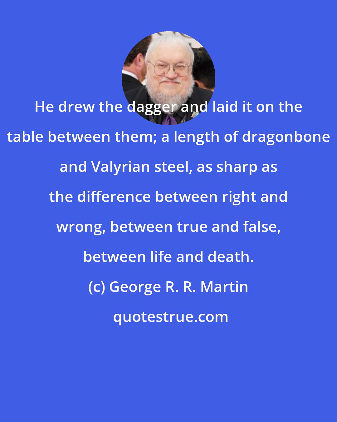 George R. R. Martin: He drew the dagger and laid it on the table between them; a length of dragonbone and Valyrian steel, as sharp as the difference between right and wrong, between true and false, between life and death.