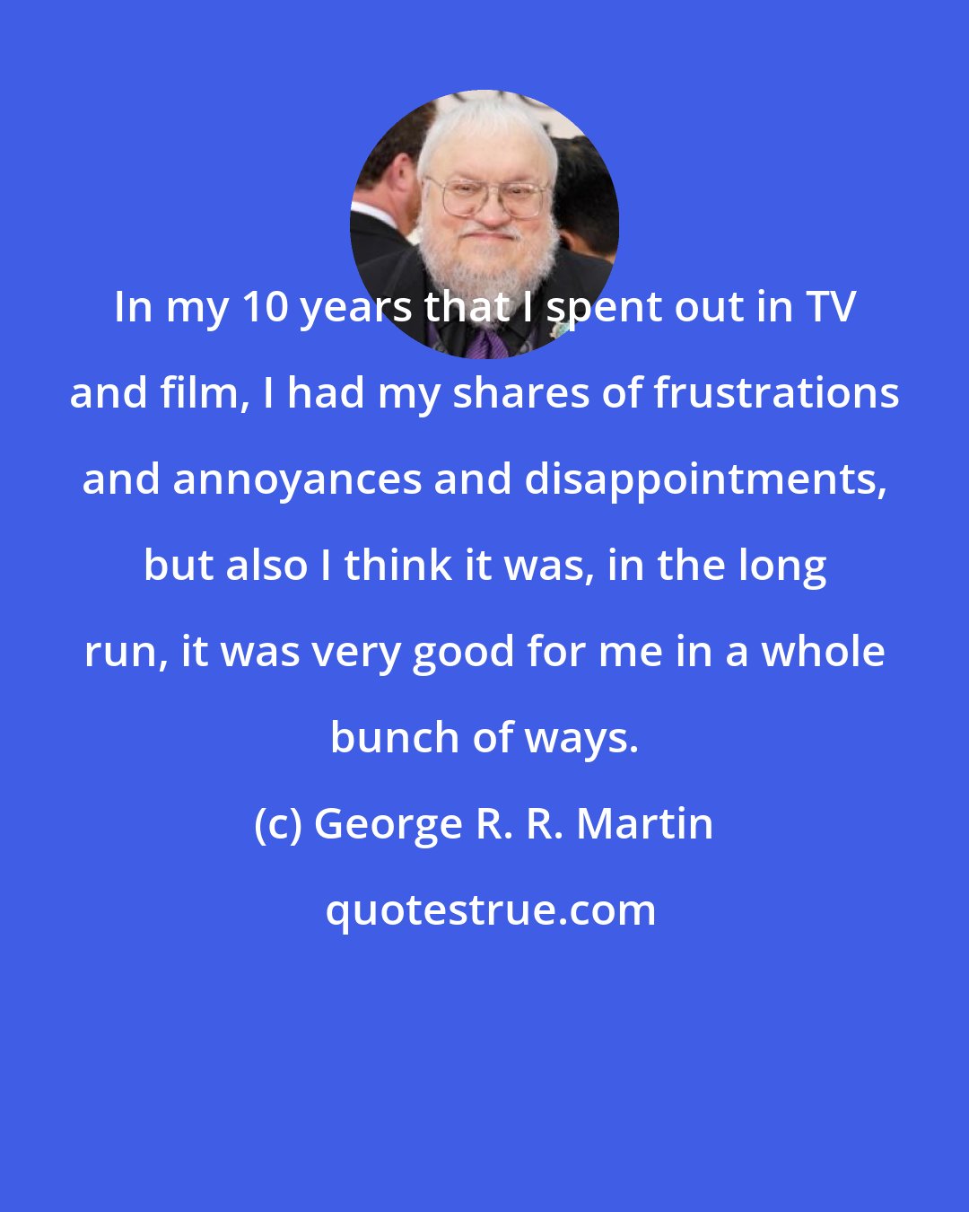 George R. R. Martin: In my 10 years that I spent out in TV and film, I had my shares of frustrations and annoyances and disappointments, but also I think it was, in the long run, it was very good for me in a whole bunch of ways.