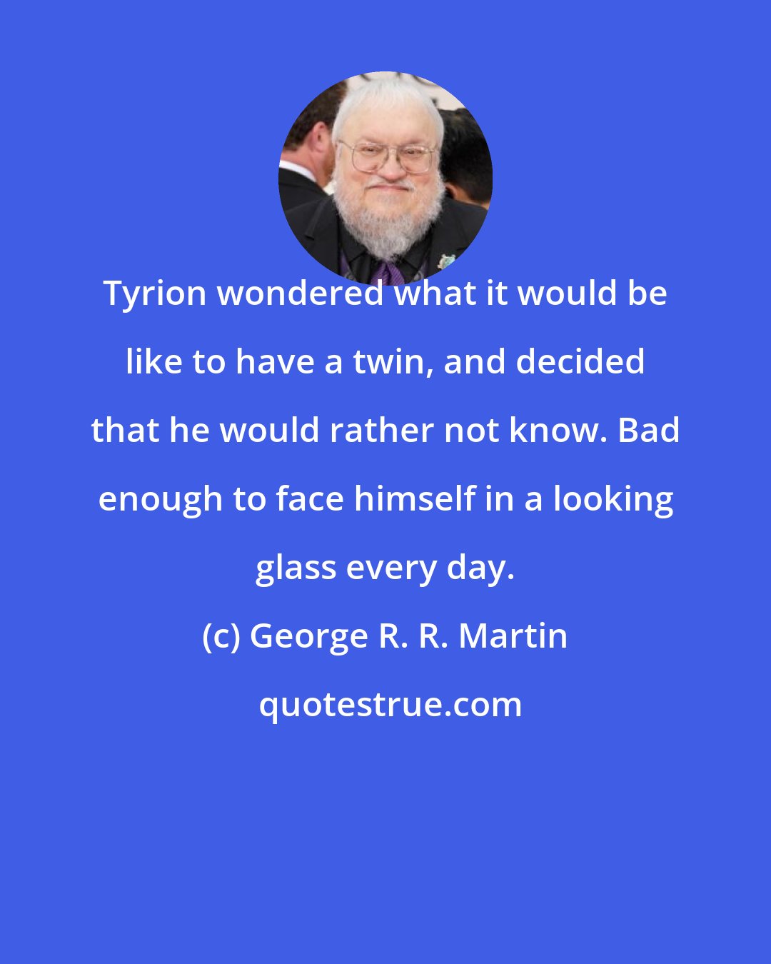 George R. R. Martin: Tyrion wondered what it would be like to have a twin, and decided that he would rather not know. Bad enough to face himself in a looking glass every day.