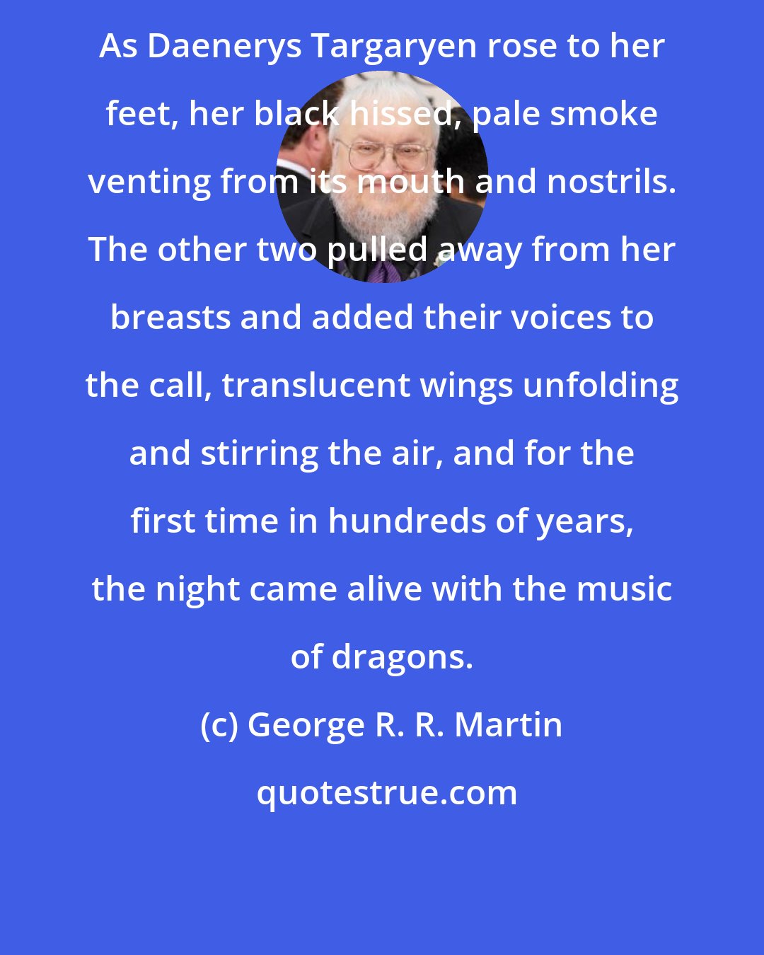 George R. R. Martin: As Daenerys Targaryen rose to her feet, her black hissed, pale smoke venting from its mouth and nostrils. The other two pulled away from her breasts and added their voices to the call, translucent wings unfolding and stirring the air, and for the first time in hundreds of years, the night came alive with the music of dragons.