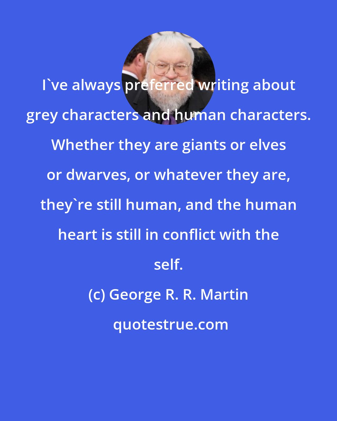 George R. R. Martin: I've always preferred writing about grey characters and human characters. Whether they are giants or elves or dwarves, or whatever they are, they're still human, and the human heart is still in conflict with the self.