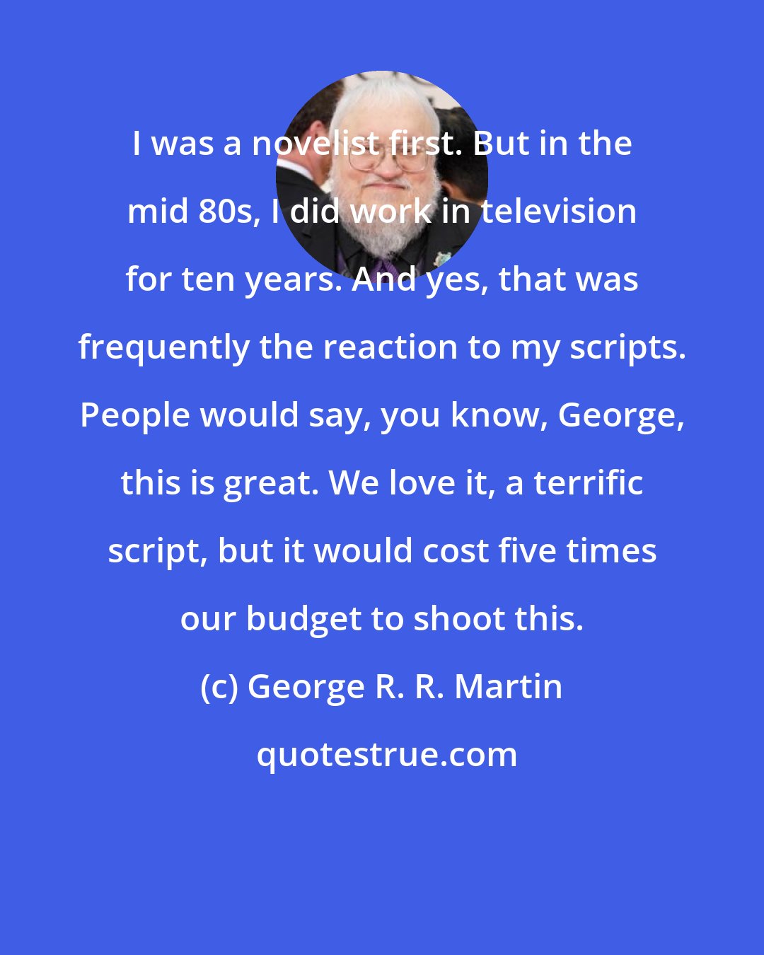 George R. R. Martin: I was a novelist first. But in the mid 80s, I did work in television for ten years. And yes, that was frequently the reaction to my scripts. People would say, you know, George, this is great. We love it, a terrific script, but it would cost five times our budget to shoot this.