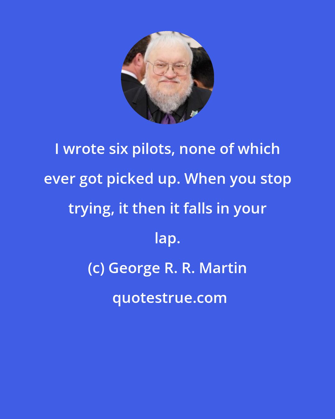 George R. R. Martin: I wrote six pilots, none of which ever got picked up. When you stop trying, it then it falls in your lap.