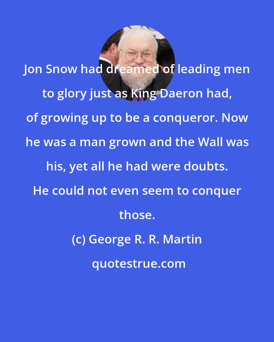 George R. R. Martin: Jon Snow had dreamed of leading men to glory just as King Daeron had, of growing up to be a conqueror. Now he was a man grown and the Wall was his, yet all he had were doubts. He could not even seem to conquer those.