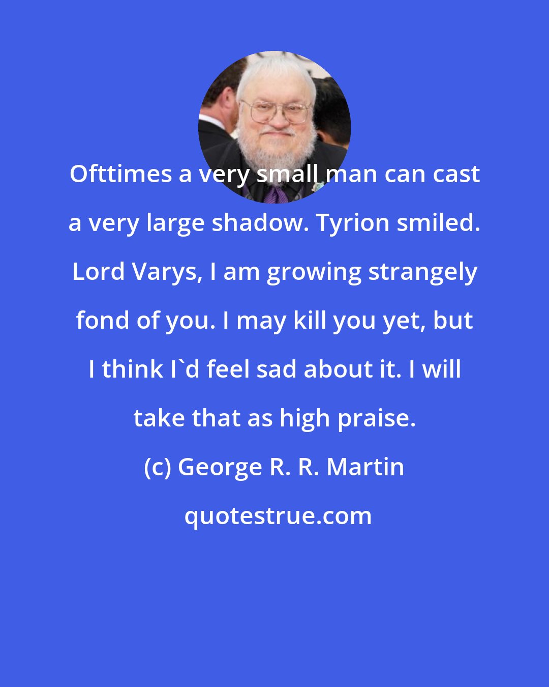 George R. R. Martin: Ofttimes a very small man can cast a very large shadow. Tyrion smiled. Lord Varys, I am growing strangely fond of you. I may kill you yet, but I think I'd feel sad about it. I will take that as high praise.